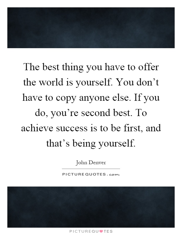 The best thing you have to offer the world is yourself. You don't have to copy anyone else. If you do, you're second best. To achieve success is to be first, and that's being yourself Picture Quote #1
