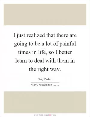 I just realized that there are going to be a lot of painful times in life, so I better learn to deal with them in the right way Picture Quote #1