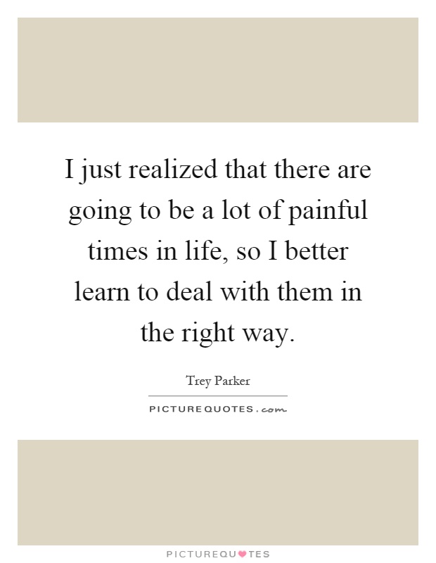 I just realized that there are going to be a lot of painful times in life, so I better learn to deal with them in the right way Picture Quote #1