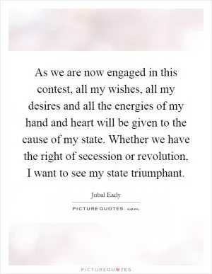 As we are now engaged in this contest, all my wishes, all my desires and all the energies of my hand and heart will be given to the cause of my state. Whether we have the right of secession or revolution, I want to see my state triumphant Picture Quote #1