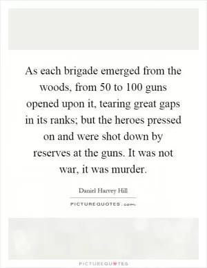 As each brigade emerged from the woods, from 50 to 100 guns opened upon it, tearing great gaps in its ranks; but the heroes pressed on and were shot down by reserves at the guns. It was not war, it was murder Picture Quote #1