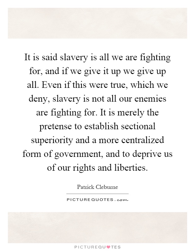 It is said slavery is all we are fighting for, and if we give it up we give up all. Even if this were true, which we deny, slavery is not all our enemies are fighting for. It is merely the pretense to establish sectional superiority and a more centralized form of government, and to deprive us of our rights and liberties Picture Quote #1