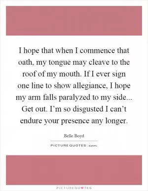 I hope that when I commence that oath, my tongue may cleave to the roof of my mouth. If I ever sign one line to show allegiance, I hope my arm falls paralyzed to my side... Get out. I’m so disgusted I can’t endure your presence any longer Picture Quote #1