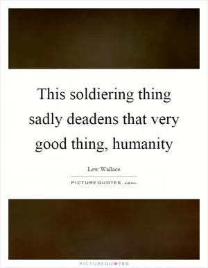 This soldiering thing sadly deadens that very good thing, humanity Picture Quote #1