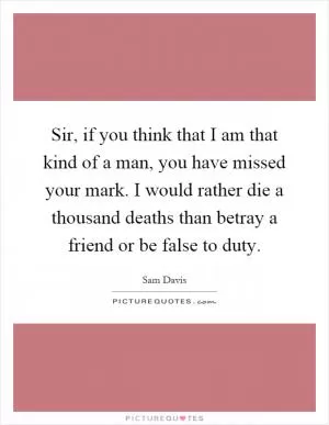 Sir, if you think that I am that kind of a man, you have missed your mark. I would rather die a thousand deaths than betray a friend or be false to duty Picture Quote #1