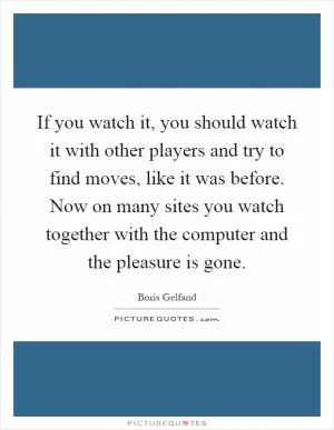 If you watch it, you should watch it with other players and try to find moves, like it was before. Now on many sites you watch together with the computer and the pleasure is gone Picture Quote #1