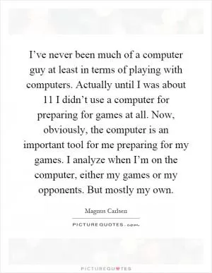 I’ve never been much of a computer guy at least in terms of playing with computers. Actually until I was about 11 I didn’t use a computer for preparing for games at all. Now, obviously, the computer is an important tool for me preparing for my games. I analyze when I’m on the computer, either my games or my opponents. But mostly my own Picture Quote #1