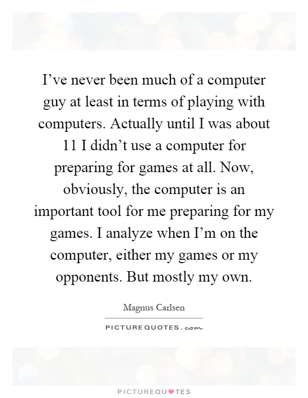 I've never been much of a computer guy at least in terms of playing with computers. Actually until I was about 11 I didn't use a computer for preparing for games at all. Now, obviously, the computer is an important tool for me preparing for my games. I analyze when I'm on the computer, either my games or my opponents. But mostly my own Picture Quote #1