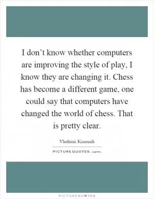 I don’t know whether computers are improving the style of play, I know they are changing it. Chess has become a different game, one could say that computers have changed the world of chess. That is pretty clear Picture Quote #1