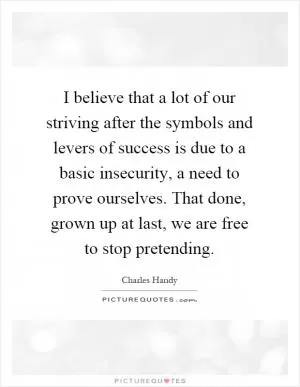 I believe that a lot of our striving after the symbols and levers of success is due to a basic insecurity, a need to prove ourselves. That done, grown up at last, we are free to stop pretending Picture Quote #1