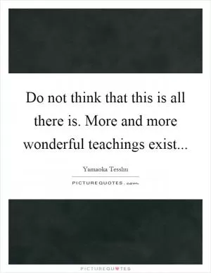 Do not think that this is all there is. More and more wonderful teachings exist Picture Quote #1