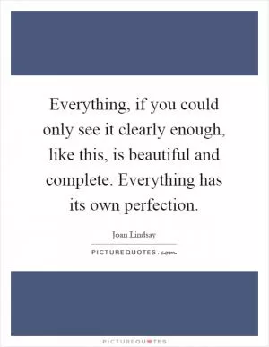Everything, if you could only see it clearly enough, like this, is beautiful and complete. Everything has its own perfection Picture Quote #1