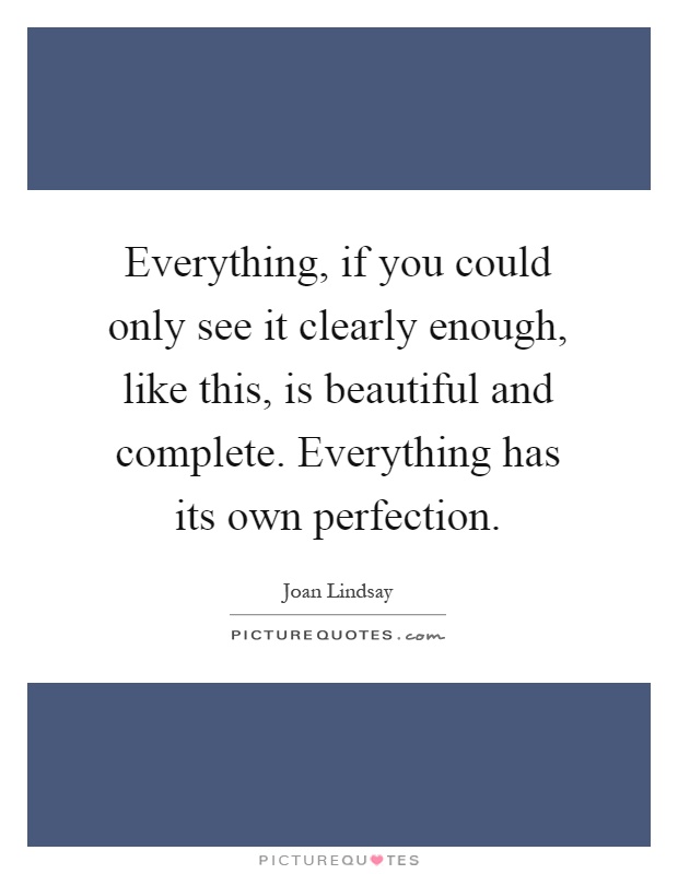 Everything, if you could only see it clearly enough, like this, is beautiful and complete. Everything has its own perfection Picture Quote #1
