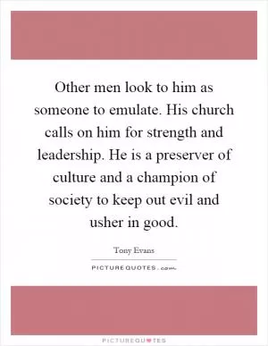 Other men look to him as someone to emulate. His church calls on him for strength and leadership. He is a preserver of culture and a champion of society to keep out evil and usher in good Picture Quote #1