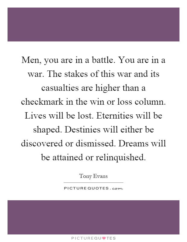 Men, you are in a battle. You are in a war. The stakes of this war and its casualties are higher than a checkmark in the win or loss column. Lives will be lost. Eternities will be shaped. Destinies will either be discovered or dismissed. Dreams will be attained or relinquished Picture Quote #1