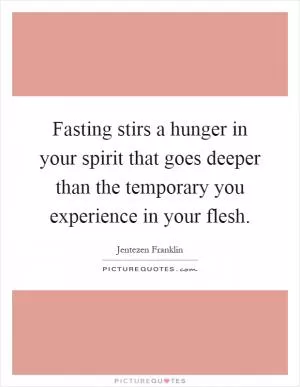 Fasting stirs a hunger in your spirit that goes deeper than the temporary you experience in your flesh Picture Quote #1