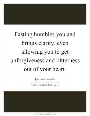 Fasting humbles you and brings clarity, even allowing you to get unforgiveness and bitterness out of your heart Picture Quote #1