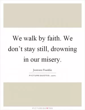We walk by faith. We don’t stay still, drowning in our misery Picture Quote #1