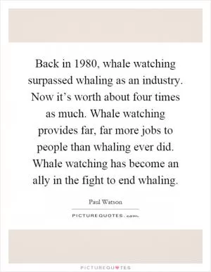 Back in 1980, whale watching surpassed whaling as an industry. Now it’s worth about four times as much. Whale watching provides far, far more jobs to people than whaling ever did. Whale watching has become an ally in the fight to end whaling Picture Quote #1
