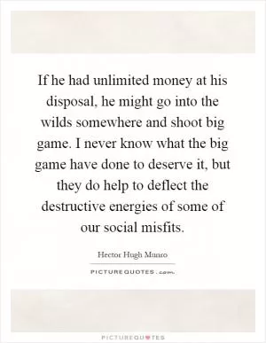 If he had unlimited money at his disposal, he might go into the wilds somewhere and shoot big game. I never know what the big game have done to deserve it, but they do help to deflect the destructive energies of some of our social misfits Picture Quote #1