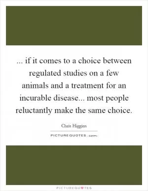 ... if it comes to a choice between regulated studies on a few animals and a treatment for an incurable disease... most people reluctantly make the same choice Picture Quote #1