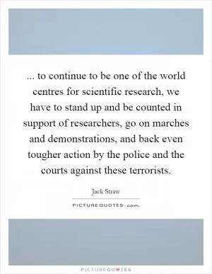 ... to continue to be one of the world centres for scientific research, we have to stand up and be counted in support of researchers, go on marches and demonstrations, and back even tougher action by the police and the courts against these terrorists Picture Quote #1