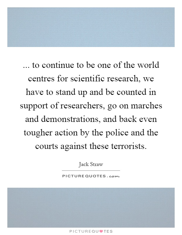 ... to continue to be one of the world centres for scientific research, we have to stand up and be counted in support of researchers, go on marches and demonstrations, and back even tougher action by the police and the courts against these terrorists Picture Quote #1