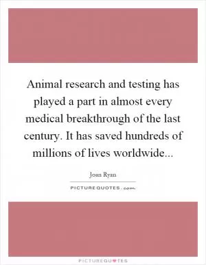 Animal research and testing has played a part in almost every medical breakthrough of the last century. It has saved hundreds of millions of lives worldwide Picture Quote #1