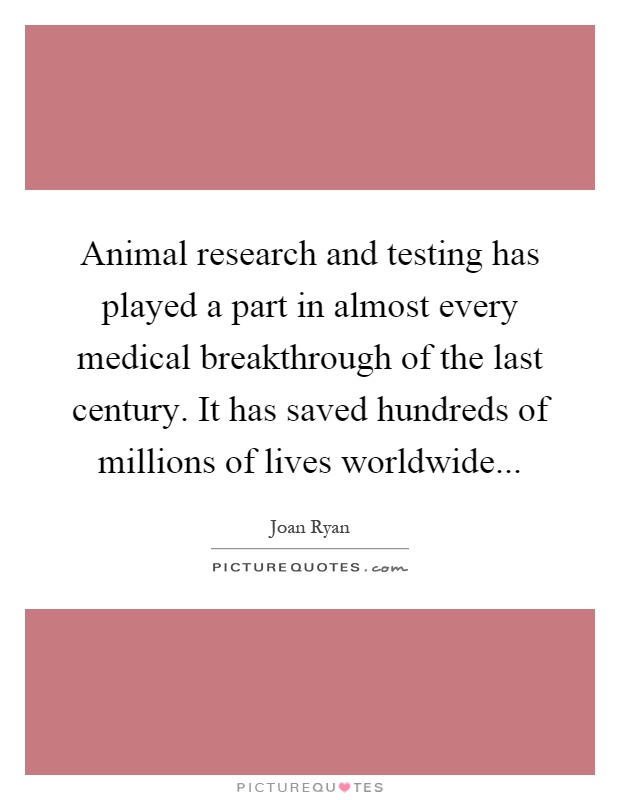 Animal research and testing has played a part in almost every medical breakthrough of the last century. It has saved hundreds of millions of lives worldwide Picture Quote #1