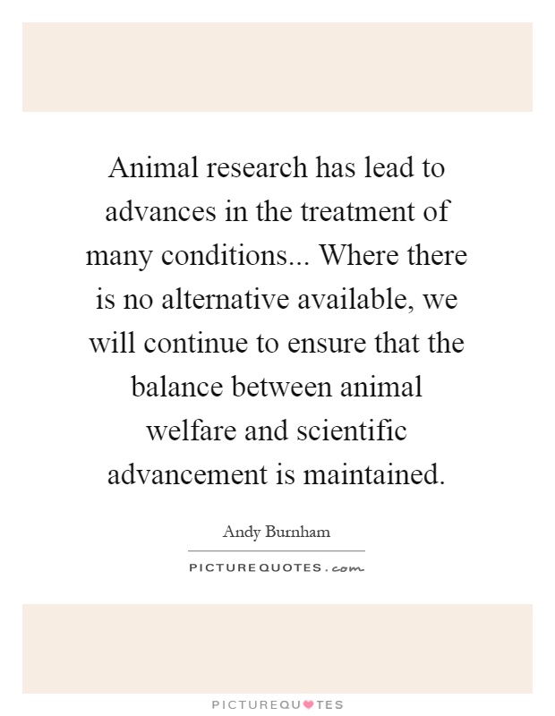 Animal research has lead to advances in the treatment of many conditions... Where there is no alternative available, we will continue to ensure that the balance between animal welfare and scientific advancement is maintained Picture Quote #1