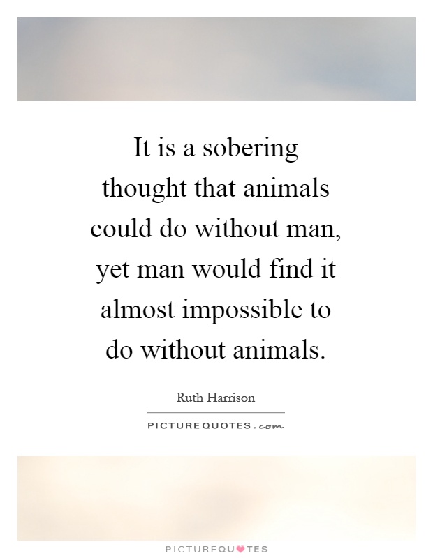 It is a sobering thought that animals could do without man, yet man would find it almost impossible to do without animals Picture Quote #1