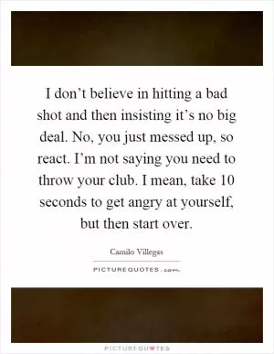 I don’t believe in hitting a bad shot and then insisting it’s no big deal. No, you just messed up, so react. I’m not saying you need to throw your club. I mean, take 10 seconds to get angry at yourself, but then start over Picture Quote #1