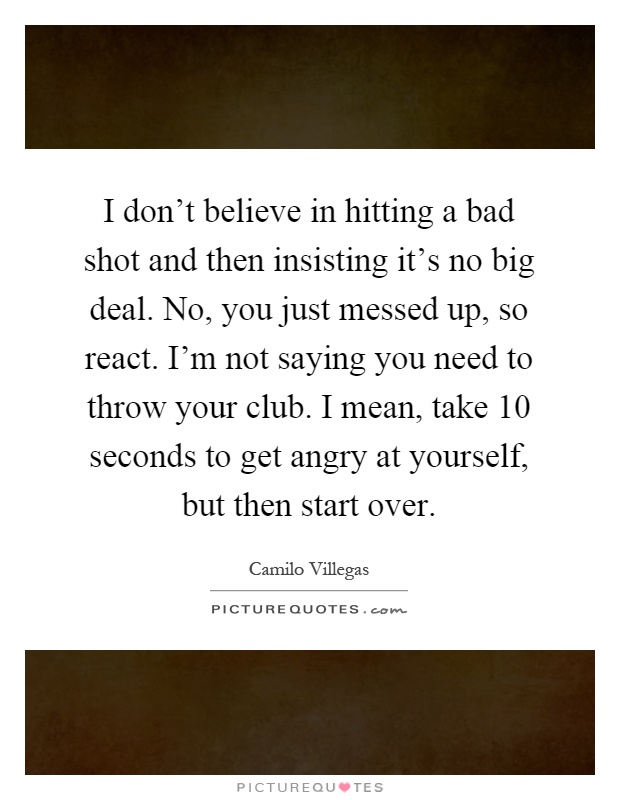 I don't believe in hitting a bad shot and then insisting it's no big deal. No, you just messed up, so react. I'm not saying you need to throw your club. I mean, take 10 seconds to get angry at yourself, but then start over Picture Quote #1