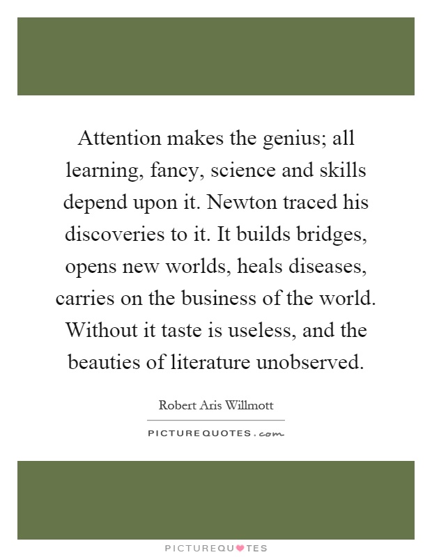 Attention makes the genius; all learning, fancy, science and skills depend upon it. Newton traced his discoveries to it. It builds bridges, opens new worlds, heals diseases, carries on the business of the world. Without it taste is useless, and the beauties of literature unobserved Picture Quote #1
