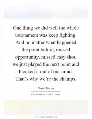 One thing we did well the whole tournament was keep fighting. And no matter what happened the point before, missed opportunity, missed easy shot, we just played the next point and blocked it out of our mind. That’s why we’re the champs Picture Quote #1