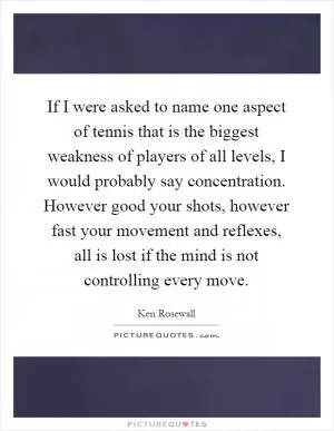 If I were asked to name one aspect of tennis that is the biggest weakness of players of all levels, I would probably say concentration. However good your shots, however fast your movement and reflexes, all is lost if the mind is not controlling every move Picture Quote #1