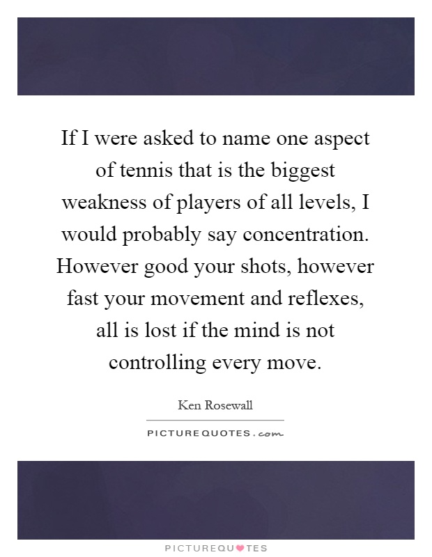 If I were asked to name one aspect of tennis that is the biggest weakness of players of all levels, I would probably say concentration. However good your shots, however fast your movement and reflexes, all is lost if the mind is not controlling every move Picture Quote #1