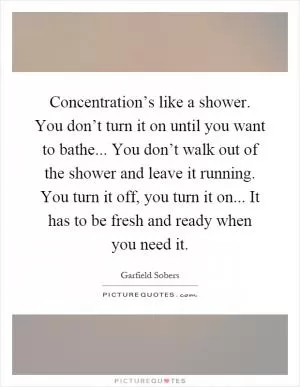 Concentration’s like a shower. You don’t turn it on until you want to bathe... You don’t walk out of the shower and leave it running. You turn it off, you turn it on... It has to be fresh and ready when you need it Picture Quote #1