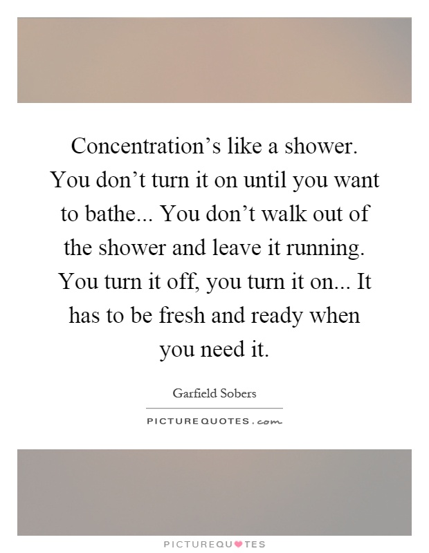 Concentration's like a shower. You don't turn it on until you want to bathe... You don't walk out of the shower and leave it running. You turn it off, you turn it on... It has to be fresh and ready when you need it Picture Quote #1