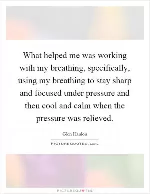 What helped me was working with my breathing, specifically, using my breathing to stay sharp and focused under pressure and then cool and calm when the pressure was relieved Picture Quote #1