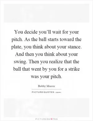You decide you’ll wait for your pitch. As the ball starts toward the plate, you think about your stance. And then you think about your swing. Then you realize that the ball that went by you for a strike was your pitch Picture Quote #1
