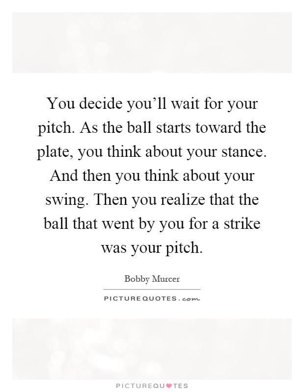 You decide you'll wait for your pitch. As the ball starts toward the plate, you think about your stance. And then you think about your swing. Then you realize that the ball that went by you for a strike was your pitch Picture Quote #1