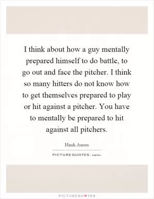 I think about how a guy mentally prepared himself to do battle, to go out and face the pitcher. I think so many hitters do not know how to get themselves prepared to play or hit against a pitcher. You have to mentally be prepared to hit against all pitchers Picture Quote #1