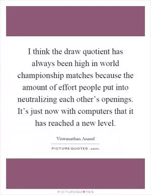 I think the draw quotient has always been high in world championship matches because the amount of effort people put into neutralizing each other’s openings. It’s just now with computers that it has reached a new level Picture Quote #1