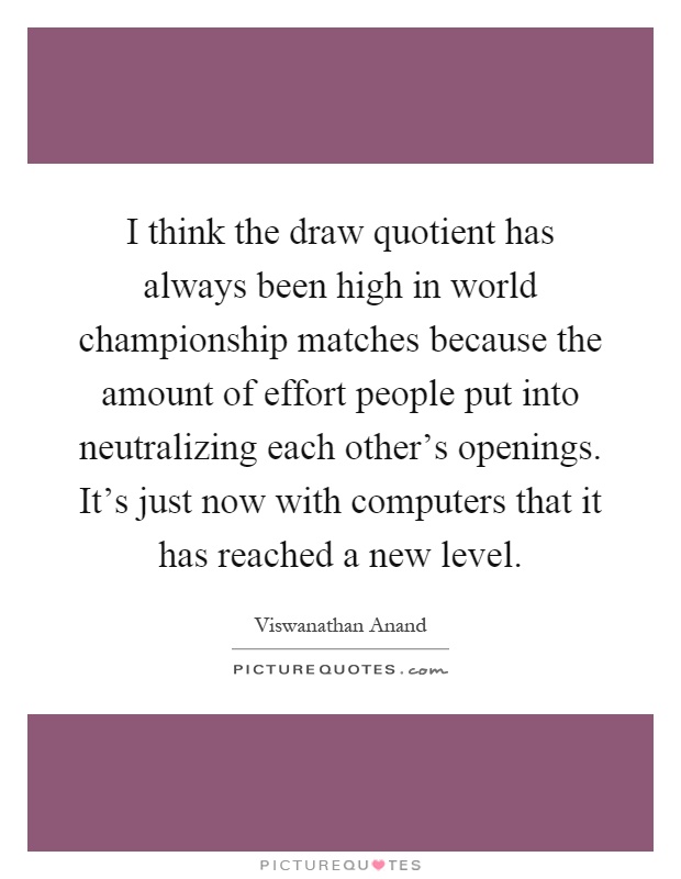 I think the draw quotient has always been high in world championship matches because the amount of effort people put into neutralizing each other's openings. It's just now with computers that it has reached a new level Picture Quote #1