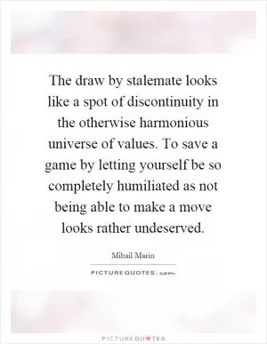 The draw by stalemate looks like a spot of discontinuity in the otherwise harmonious universe of values. To save a game by letting yourself be so completely humiliated as not being able to make a move looks rather undeserved Picture Quote #1