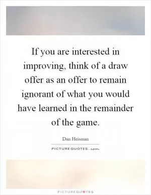 If you are interested in improving, think of a draw offer as an offer to remain ignorant of what you would have learned in the remainder of the game Picture Quote #1