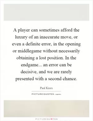 A player can sometimes afford the luxury of an inaccurate move, or even a definite error, in the opening or middlegame without necessarily obtaining a lost position. In the endgame... an error can be decisive, and we are rarely presented with a second chance Picture Quote #1