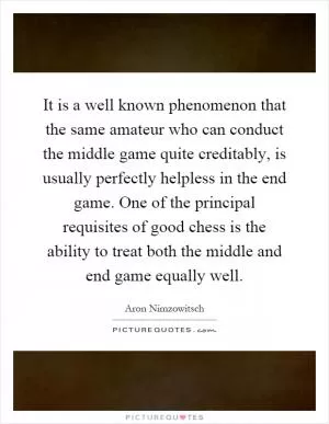 It is a well known phenomenon that the same amateur who can conduct the middle game quite creditably, is usually perfectly helpless in the end game. One of the principal requisites of good chess is the ability to treat both the middle and end game equally well Picture Quote #1
