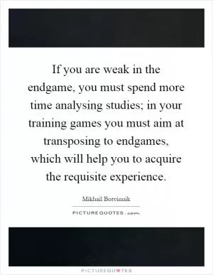 If you are weak in the endgame, you must spend more time analysing studies; in your training games you must aim at transposing to endgames, which will help you to acquire the requisite experience Picture Quote #1